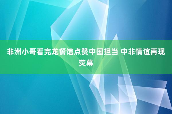 非洲小哥看完龙餐馆点赞中国担当 中非情谊再现荧幕