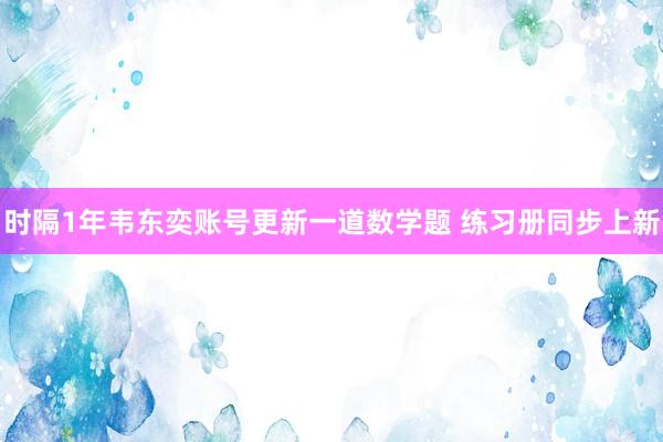 时隔1年韦东奕账号更新一道数学题 练习册同步上新