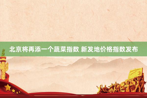 北京将再添一个蔬菜指数 新发地价格指数发布