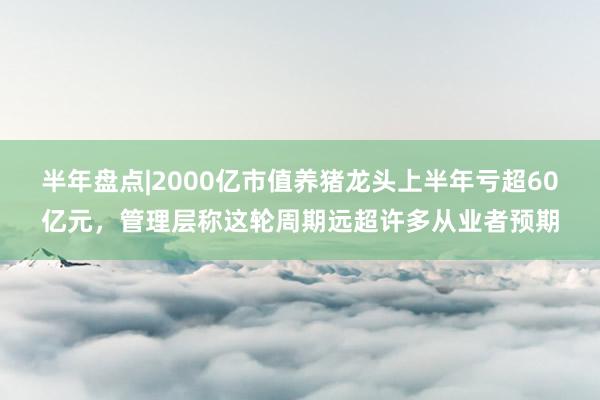 半年盘点|2000亿市值养猪龙头上半年亏超60亿元，管理层称这轮周期远超许多从业者预期