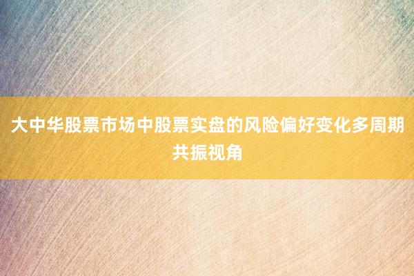 大中华股票市场中股票实盘的风险偏好变化多周期共振视角