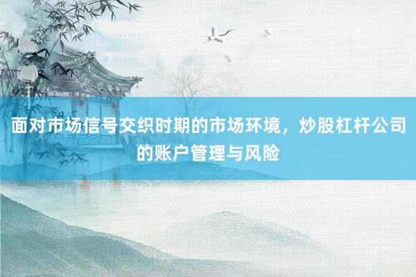 面对市场信号交织时期的市场环境，炒股杠杆公司的账户管理与风险