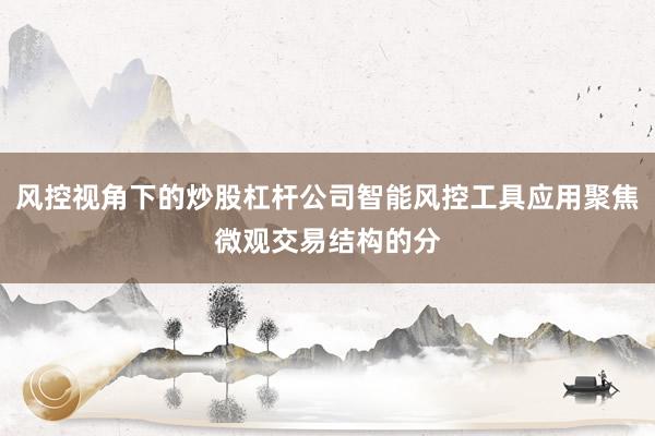 风控视角下的炒股杠杆公司智能风控工具应用聚焦微观交易结构的分