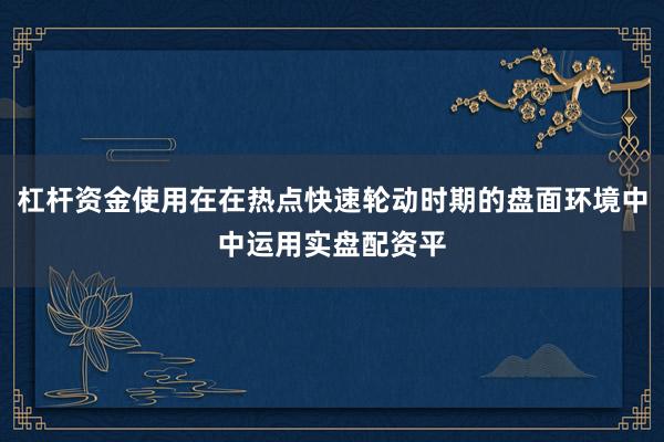 杠杆资金使用在在热点快速轮动时期的盘面环境中中运用实盘配资平