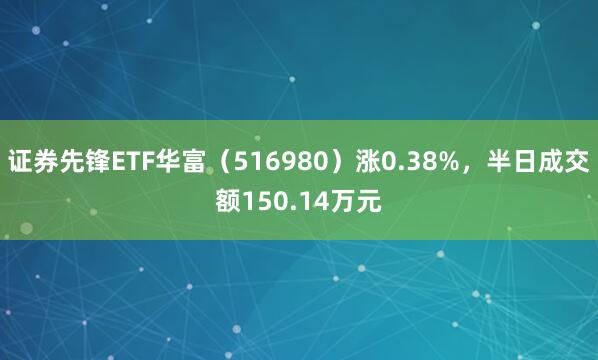 证券先锋ETF华富（516980）涨0.38%，半日成交额150.14万元
