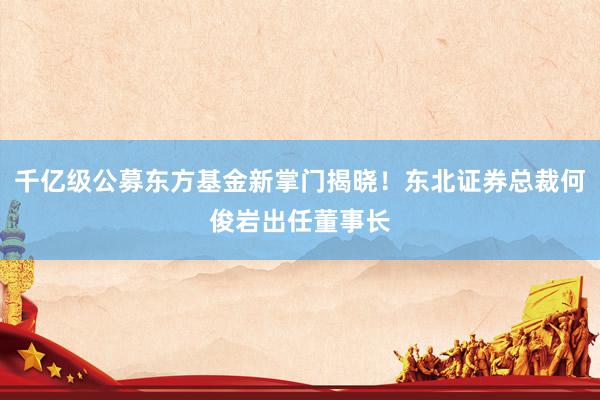 千亿级公募东方基金新掌门揭晓！东北证券总裁何俊岩出任董事长