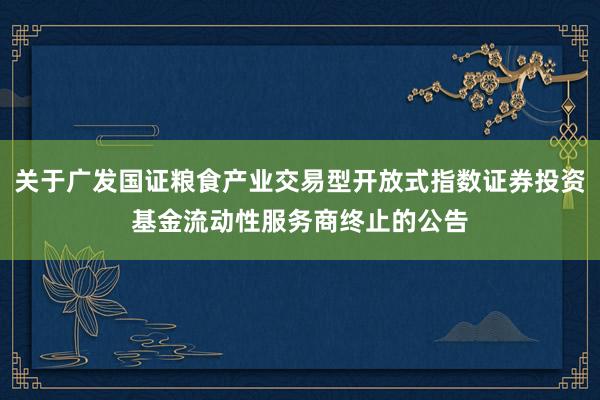 关于广发国证粮食产业交易型开放式指数证券投资基金流动性服务商终止的公告