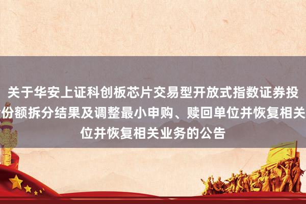关于华安上证科创板芯片交易型开放式指数证券投资基金基金份额拆分结果及调整最小申购、赎回单位并恢复相关业务的公告