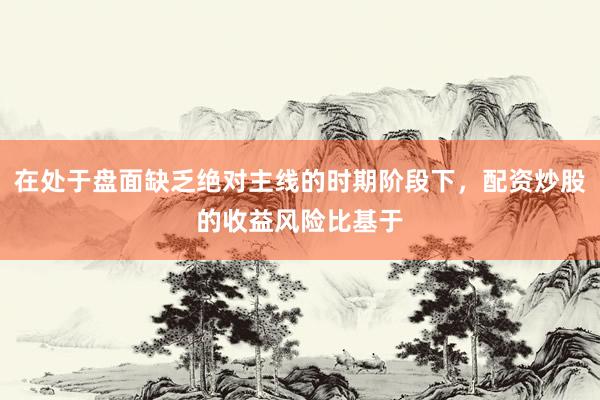 在处于盘面缺乏绝对主线的时期阶段下，配资炒股的收益风险比基于