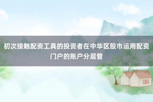 初次接触配资工具的投资者在中华区股市运用配资门户的账户分层管