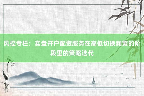 风控专栏：实盘开户配资服务在高低切换频繁的阶段里的策略迭代