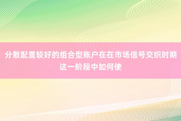 分散配置较好的组合型账户在在市场信号交织时期这一阶段中如何使