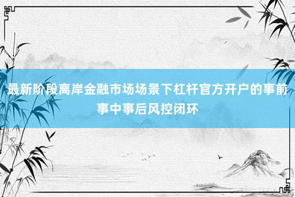 最新阶段离岸金融市场场景下杠杆官方开户的事前事中事后风控闭环