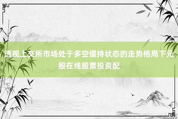 透视上交所市场处于多空僵持状态的走势格局下元股在线股票投资配