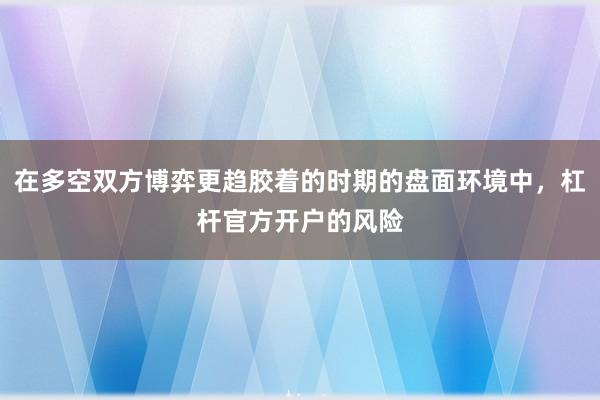 在多空双方博弈更趋胶着的时期的盘面环境中，杠杆官方开户的风险