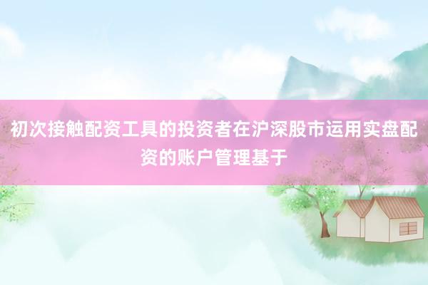 初次接触配资工具的投资者在沪深股市运用实盘配资的账户管理基于