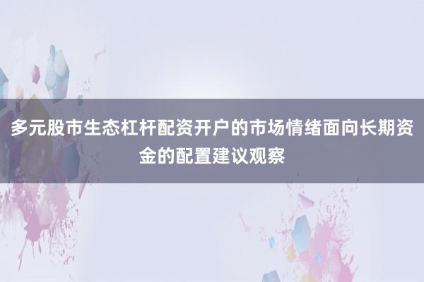 多元股市生态杠杆配资开户的市场情绪面向长期资金的配置建议观察