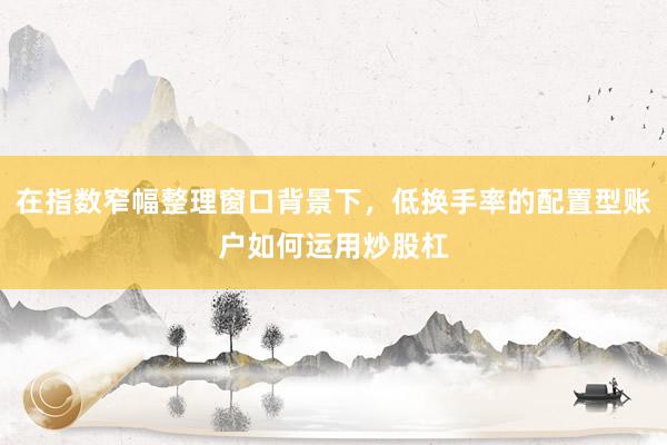 在指数窄幅整理窗口背景下，低换手率的配置型账户如何运用炒股杠