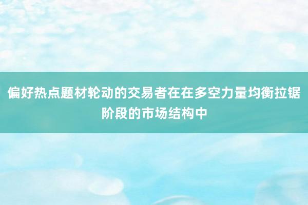 偏好热点题材轮动的交易者在在多空力量均衡拉锯阶段的市场结构中