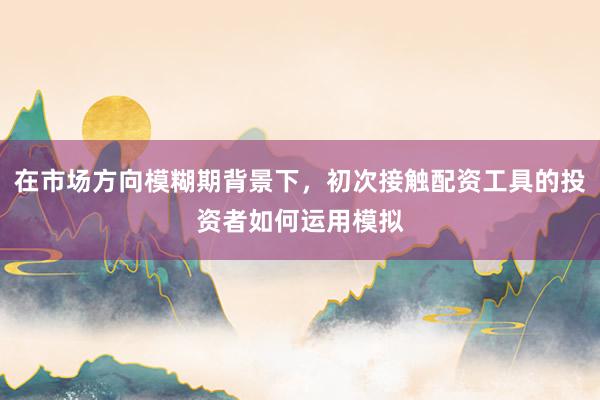 在市场方向模糊期背景下，初次接触配资工具的投资者如何运用模拟
