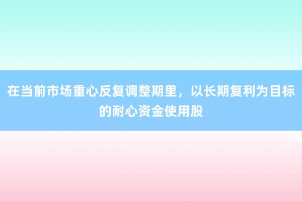 在当前市场重心反复调整期里，以长期复利为目标的耐心资金使用股