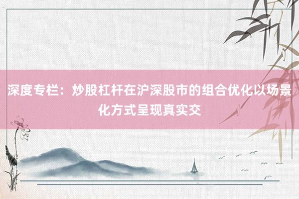 深度专栏：炒股杠杆在沪深股市的组合优化以场景化方式呈现真实交