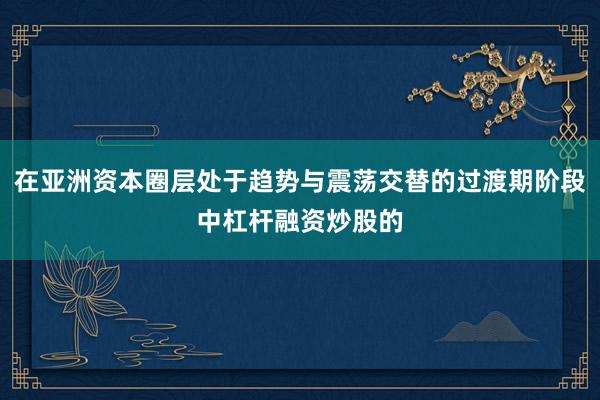 在亚洲资本圈层处于趋势与震荡交替的过渡期阶段中杠杆融资炒股的