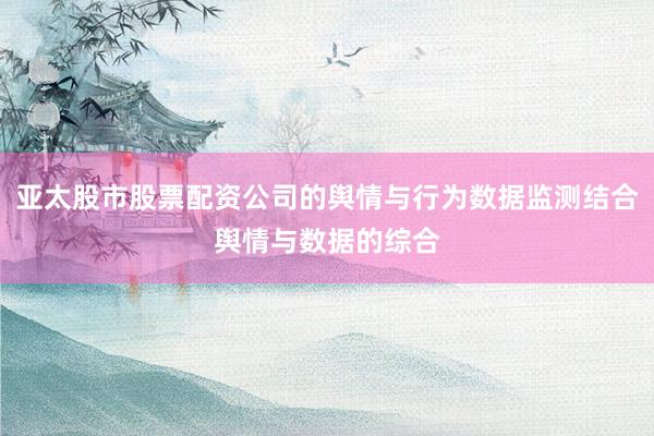 亚太股市股票配资公司的舆情与行为数据监测结合舆情与数据的综合