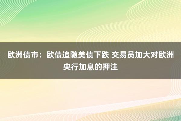 欧洲债市：欧债追随美债下跌 交易员加大对欧洲央行加息的押注