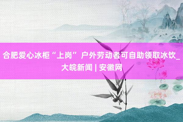 合肥爱心冰柜“上岗” 户外劳动者可自助领取冰饮_大皖新闻 | 安徽网