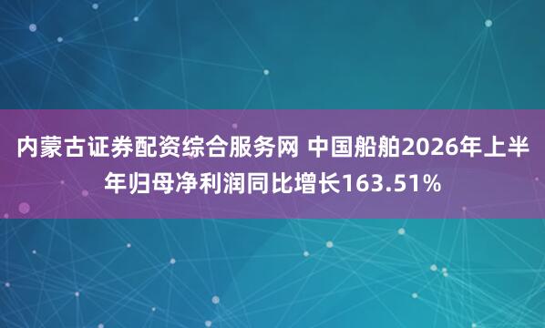 内蒙古证券配资综合服务网 中国船舶2026年上半年归母净利润同比增长163.51%