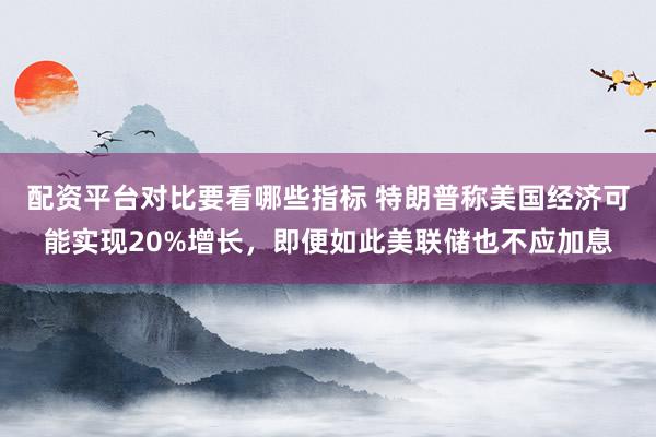 配资平台对比要看哪些指标 特朗普称美国经济可能实现20%增长，即便如此美联储也不应加息