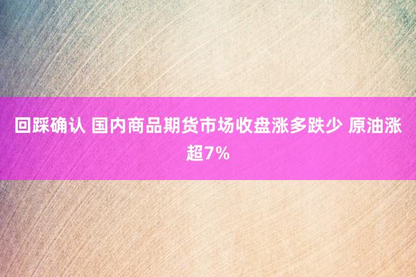 回踩确认 国内商品期货市场收盘涨多跌少 原油涨超7%