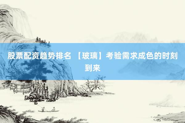 股票配资趋势排名 【玻璃】考验需求成色的时刻到来