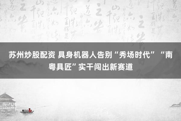 苏州炒股配资 具身机器人告别“秀场时代” “南粤具匠”实干闯出新赛道
