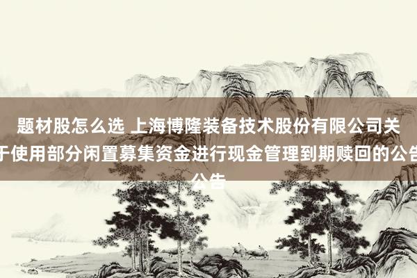 题材股怎么选 上海博隆装备技术股份有限公司关于使用部分闲置募集资金进行现金管理到期赎回的公告