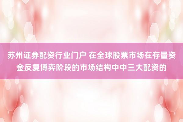 苏州证券配资行业门户 在全球股票市场在存量资金反复博弈阶段的市场结构中中三大配资的