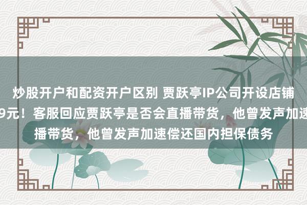 炒股开户和配资开户区别 贾跃亭IP公司开设店铺，一件夹克定价799元！客服回应贾跃亭是否会直播带货，他曾发声加速偿还国内担保债务