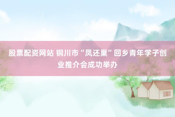股票配资网站 铜川市“凤还巢”回乡青年学子创业推介会成功举办