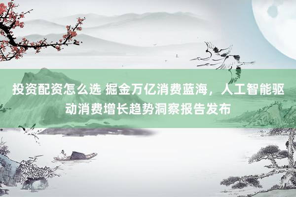 投资配资怎么选 掘金万亿消费蓝海，人工智能驱动消费增长趋势洞察报告发布