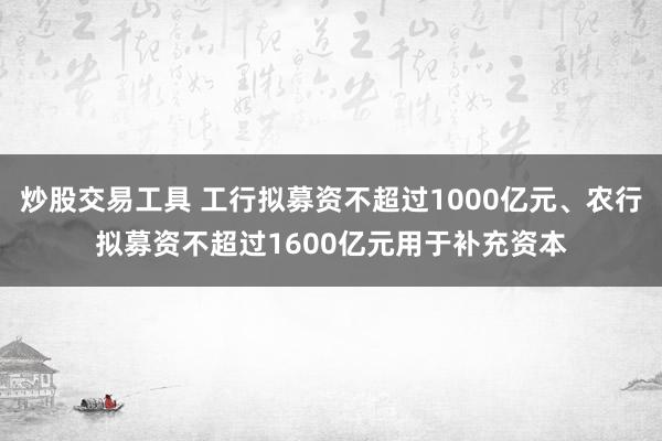 炒股交易工具 工行拟募资不超过1000亿元、农行拟募资不超过1600亿元用于补充资本