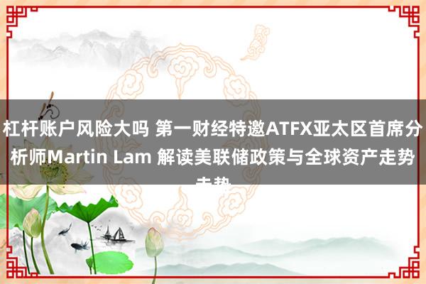 杠杆账户风险大吗 第一财经特邀ATFX亚太区首席分析师Martin Lam 解读美联储政策与全球资产走势