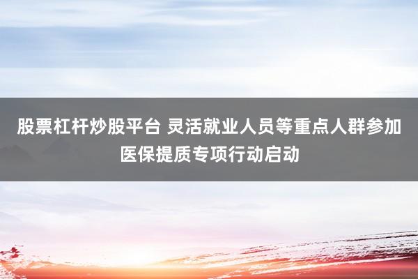 股票杠杆炒股平台 灵活就业人员等重点人群参加医保提质专项行动启动