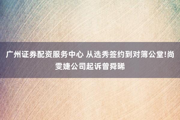 广州证券配资服务中心 从选秀签约到对簿公堂!尚雯婕公司起诉曾舜晞