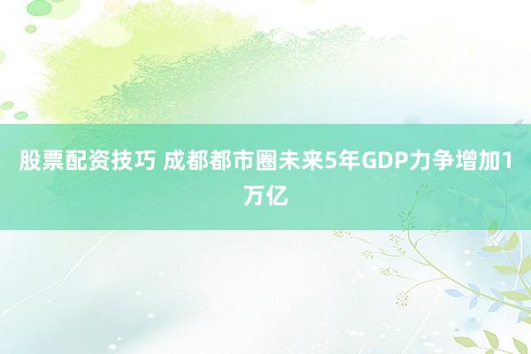 股票配资技巧 成都都市圈未来5年GDP力争增加1万亿