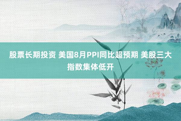 股票长期投资 美国8月PPI同比超预期 美股三大指数集体低开