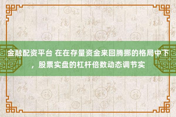 金融配资平台 在在存量资金来回腾挪的格局中下，股票实盘的杠杆倍数动态调节实