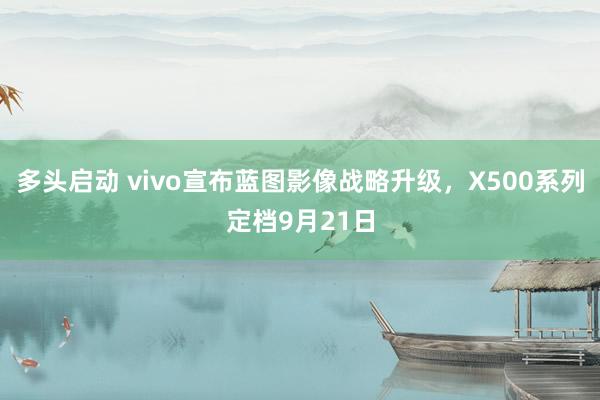 多头启动 vivo宣布蓝图影像战略升级，X500系列定档9月21日