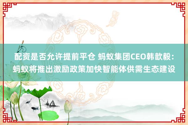 配资是否允许提前平仓 蚂蚁集团CEO韩歆毅：蚂蚁将推出激励政策加快智能体供需生态建设