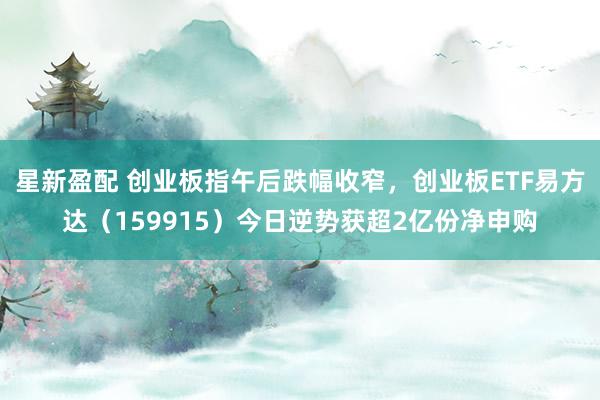 星新盈配 创业板指午后跌幅收窄，创业板ETF易方达（159915）今日逆势获超2亿份净申购